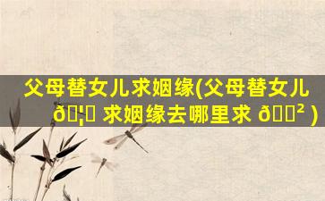 父母替女儿求姻缘(父母替女儿 🦁 求姻缘去哪里求 🌲 )